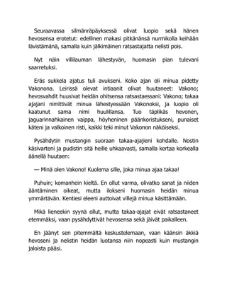 Seuraavassa silmänräpäyksessä olivat luopio sekä hänen
hevosensa erotetut: edellinen makasi pitkänänsä nurmikolla keihään
lävistämänä, samalla kuin jälkimäinen ratsastajatta nelisti pois.
Nyt näin villilauman lähestyvän, huomasin pian tulevani
saarretuksi.
Eräs sukkela ajatus tuli avukseni. Koko ajan oli minua pidetty
Vakonona. Leirissä olevat intiaanit olivat huutaneet: Vakono;
hevosvahdit huusivat heidän ohitsensa ratsastaessani: Vakono; takaa
ajajani nimittivät minua lähestyessään Vakonoksi, ja luopio oli
kaatunut sama nimi huulillansa. Tuo täplikäs hevonen,
jaguarinnahkainen vaippa, höyheninen päänkoristukseni, punaiset
käteni ja valkoinen risti, kaikki teki minut Vakonon näköiseksi.
Pysähdytin mustangin suoraan takaa-ajajieni kohdalle. Nostin
käsivarteni ja pudistin sitä heille uhkaavasti, samalla kertaa korkealla
äänellä huutaen:
— Minä olen Vakono! Kuolema sille, joka minua ajaa takaa!
Puhuin; komanhein kieltä. En ollut varma, olivatko sanat ja niiden
ääntäminen oikeat, mutta ilokseni huomasin heidän minua
ymmärtävän. Kentiesi eleeni auttoivat villejä minua käsittämään.
Mikä lieneekin syynä ollut, mutta takaa-ajajat eivät ratsastaneet
etemmäksi, vaan pysähdyttivät hevosensa sekä jäivät paikalleen.
En jäänyt sen pitemmältä keskustelemaan, vaan käänsin äkkiä
hevoseni ja nelistin heidän luotansa niin nopeasti kuin mustangin
jaloista pääsi.
 