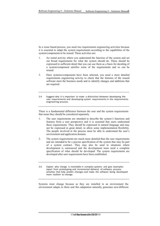 Software Engineering 9 – Solutions Manual 8
8 Software Engineering 9 – Solutions Manual
©Ian Sommerville 2010
©Ian Sommerville 2010
In a reuse based process, you need two requirements engineering activities because
it is essential to adapt the system requirements according to the capabilities of the
system/components to be reused. These activities are:
1. An initial activity where you understand the function of the system and set
out broad requirements for what the system should do. These should be
expressed in sufficient detail that you can use them as a basis for deciding of
a system/component satisfies some of the requirements and so can be
reused.
2. Once systems/components have been selected, you need a more detailed
requirements engineering activity to check that the features of the reused
software meet the business needs and to identify changes and additions that
are required.
2.4 Suggest why it is important to make a distinction between developing the
user requirements and developing system requirements in the requirements
engineering process.
There is a fundamental difference between the user and the system requirements
that mean they should be considered separately.
1. The user requirements are intended to describe the system’s functions and
features from a user perspective and it is essential that users understand
these requirements. They should be expressed in natural language and may
not be expressed in great detail, to allow some implementation flexibility.
The people involved in the process must be able to understand the user’s
environment and application domain.
2. The system requirements are much more detailed than the user requirements
and are intended to be a precise specification of the system that may be part
of a system contract. They may also be used in situations where
development is outsourced and the development team need a complete
specification of what should be developed. The system requirements are
developed after user requirements have been established.
2.6 Explain why change is inevitable in complex systems and give examples
(apart from prototyping and incremental delivery) of software process
activities that help predict changes and make the software being developed
more resilient to change.
Systems must change because as they are installed in an environment the
environment adapts to them and this adaptation naturally generates new/different
 