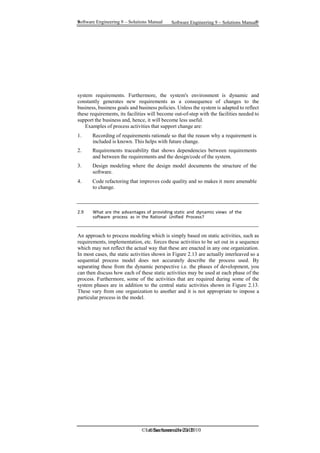 Software Engineering 9 – Solutions Manual 9
9 Software Engineering 9 – Solutions Manual
©Ian Sommerville 2010
©Ian Sommerville 2010
system requirements. Furthermore, the system's environment is dynamic and
constantly generates new requirements as a consequence of changes to the
business, business goals and business policies. Unless the system is adapted to reflect
these requirements, its facilities will become out-of-step with the facilities needed to
support the business and, hence, it will become less useful.
Examples of process activities that support change are:
1. Recording of requirements rationale so that the reason why a requirement is
included is known. This helps with future change.
2. Requirements traceability that shows dependencies between requirements
and between the requirements and the design/code of the system.
3. Design modeling where the design model documents the structure of the
software.
4. Code refactoring that improves code quality and so makes it more amenable
to change.
2.9 What are the advantages of providing static and dynamic views of the
software process as in the Rational Unified Process?
An approach to process modeling which is simply based on static activities, such as
requirements, implementation, etc. forces these activities to be set out in a sequence
which may not reflect the actual way that these are enacted in any one organization.
In most cases, the static activities shown in Figure 2.13 are actually interleaved so a
sequential process model does not accurately describe the process used. By
separating these from the dynamic perspective i.e. the phases of development, you
can then discuss how each of these static activities may be used at each phase of the
process. Furthermore, some of the activities that are required during some of the
system phases are in addition to the central static activities shown in Figure 2.13.
These vary from one organization to another and it is not appropriate to impose a
particular process in the model.
 
