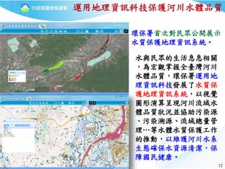1212
運用地理資訊科技保護河川水體品質
水與民眾的生活息息相關
，為宏觀掌握全臺灣河川
水體品質，環保署運用地
理資訊科技發展了水質保
護地理資訊系統，以視覺
圖形演算呈現河川流域水
體品質狀況並協助污染源
、污染溯源、流域總量管
理…等水體水質保護工作
的推動，以維護河川水系
生態確保水資源清潔，保
障國民健康。
環保署首次對民眾公開展示
水質保護地理資訊系統。
 