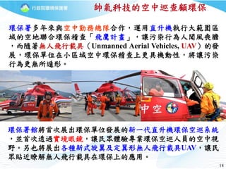 1818
環保署多年來與空中勤務總隊合作，運用直升機執行大範圍區
域的空地聯合環保稽查「飛鷹計畫」，讓污染行為人聞風喪膽
，而隨著無人飛行載具（Unmanned Aerial Vehicles, UAV）的發
展，環保單位在小區域空中環保稽查上更具機動性，將讓污染
行為更無所遁形。
帥氣科技的空中巡查顧環保
環保署館將首次展出環保單位發展的新一代直升機環保空巡系統
，並首次透過實境眼鏡，讓民眾體驗專業環保空巡人員的空中視
野。另也將展出各種新式旋翼及定翼形無人飛行載具UAV，讓民
眾貼近瞭解無人飛行載具在環保上的應用。
 