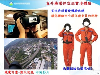 21
直升機環保空巡實境體驗
飛鷹計畫-露天焚燒 示範影片
首次透過實境體驗眼鏡
讓您體驗空中環保稽查員的視野
來露個臉拍個照吧!
 