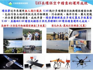 22
UAV在環保空中稽查的運用成效
環保署近年來運用無人飛行載具 UAV執行多項環保空拍與環保稽查任務
，包括污染土地利用狀況及作物調查，污水排放、海洋污染、露天焚燒
、非法棄置環保稽查，成效卓著。環保署館將展出多項定翼及多旋翼型
UAV，並播映UAV稽查紀錄影片供民眾瞭解UAV環保稽查運用之成效。
彰化和美-農地污染調查(定翼)高雄市-污染區作物補償前調查(多旋翼)
 