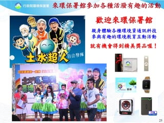 25
歡迎來環保署館
親身體驗各種環境資通訊科技
參與有趣的環境教育互動活動
就有機會得到精美獎品喔！
來環保署館參加各種活潑有趣的活動
 