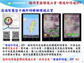 66
「環境即時通」APP，提供您所在地鄰近的環境即時資訊，內容包括
即時空氣品質、紫外線、河川水質、沙塵訊息及空氣品質特報，並整
合中央氣象局鄉鎮天氣、豪(大)雨及地震報告、水保局土石流警戒及
水利署淹水警戒，提供您最豐富完整的即時環境資訊。
隨時掌握環境品質-環境即時通APP
透過智慧型手機即時瞭解環境品質
想即時掌握臺灣的環境品質，快來安裝「環境即時通」APP 吧!
 