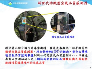 88
新世代的微型空氣品質感測器
環保署正結合國內外專業機構，發展成本較低、部署較易的
微型空氣品質感測器，結合物聯網(IOT)的觀念，整合大量環
境空氣品質監測數據到新一代的空氣品質監測中心，以補充
專業大型測站的不足，期待新科技的發展讓政府與民眾能快
速精確掌握環境中的空氣品質
微型空氣品質感測器
 