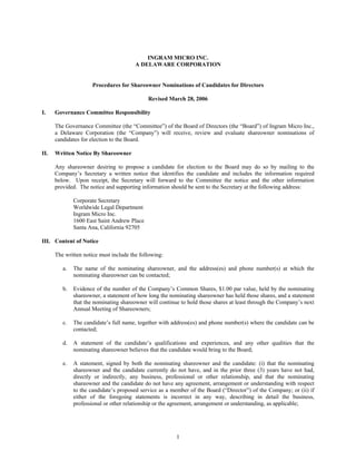 INGRAM MICRO INC.
                                        A DELAWARE CORPORATION


                      Procedures for Shareowner Nominations of Candidates for Directors

                                             Revised March 28, 2006

I.    Governance Committee Responsibility

      The Governance Committee (the “Committee”) of the Board of Directors (the “Board”) of Ingram Micro Inc.,
      a Delaware Corporation (the “Company”) will receive, review and evaluate shareowner nominations of
      candidates for election to the Board.

II.   Written Notice By Shareowner

      Any shareowner desiring to propose a candidate for election to the Board may do so by mailing to the
      Company’s Secretary a written notice that identifies the candidate and includes the information required
      below. Upon receipt, the Secretary will forward to the Committee the notice and the other information
      provided. The notice and supporting information should be sent to the Secretary at the following address:

              Corporate Secretary
              Worldwide Legal Department
              Ingram Micro Inc.
              1600 East Saint Andrew Place
              Santa Ana, California 92705

III. Content of Notice

      The written notice must include the following:

         a.   The name of the nominating shareowner, and the address(es) and phone number(s) at which the
              nominating shareowner can be contacted;

         b.   Evidence of the number of the Company’s Common Shares, $1.00 par value, held by the nominating
              shareowner, a statement of how long the nominating shareowner has held those shares, and a statement
              that the nominating shareowner will continue to hold those shares at least through the Company’s next
              Annual Meeting of Shareowners;

         c.   The candidate’s full name, together with address(es) and phone number(s) where the candidate can be
              contacted;

         d.   A statement of the candidate’s qualifications and experiences, and any other qualities that the
              nominating shareowner believes that the candidate would bring to the Board;

         e.   A statement, signed by both the nominating shareowner and the candidate: (i) that the nominating
              shareowner and the candidate currently do not have, and in the prior three (3) years have not had,
              directly or indirectly, any business, professional or other relationship, and that the nominating
              shareowner and the candidate do not have any agreement, arrangement or understanding with respect
              to the candidate’s proposed service as a member of the Board (“Director”) of the Company; or (ii) if
              either of the foregoing statements is incorrect in any way, describing in detail the business,
              professional or other relationship or the agreement, arrangement or understanding, as applicable;




                                                         1
 