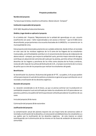 Proyecto productivo
Nombre del proyecto:
“La basuraque tú botas,nosotrosla utilizamos. Abononatural - Compost”
Instituciónresponsable del proyecto
IE Nª 1021 RepúblicaFederal de Alemania
Ámbito y lugar donde se aplicará el proyecto
En el ámbito del Proyecto “Mejoramiento de la calidad del aprendizaje en una escuela
ecoeficiente con aulas – taller especializadas y con acceso a Internet “ que la IE 1021 viene
desarrollando,yaque pertenece a las escuelas Asociadas de la UNESCO y en convenio con la
municipalidad de Lima.
Este proyectoestárelacionadojustamente con cuidado ambiental, dando énfasis al reciclado
en este caso de los residuos orgánicos de la IE como de los hogares de los estudiantes
involucrados,conlafinalidadde contribuir en el conocimiento de técnicas de elaboración de
abononatural – compost, que mejora la calidad del suelo, permite mayor retención de agua,
contribuye ala absorciónde nutrientesdel suelo por las plantas, permite utilizar infinidad de
desechos de los hogares y poncheras de los niños como cáscaras de las frutas y verduras,
restosde café,hojasde loscultivosdel biohuertode la IE., el propio excremento de la crianza
de pollos que es otro de los proyectos que realizan los estudiantes del grado.
Beneficiarios
Se beneficiarán los alumnos 19 alumnos del grado de 5ª “B”, sus padres, la IE ya que podrán
utilizarparamejorarel suelode losjardinesyel planeta en general ya que contribuirán con el
reciclado y reutilización de los desechos orgánicos.
Duración del proyecto
La duración considerada es de 8 meses, ya que se piensa culminar con la producción en
cantidadde compostel cual será utilizado por todos los estudiantes de la IE parea abonar sus
parcelasy jardinesylospadresde familiaque deseenutilizarloparaabonar los jardines de sus
casas.
Iniciodel proyecto24 de marzo
Culminacióndel proyecto30 de noviembre
Justificacióndel proyecto
La contaminación actual del planeta requiere de una mayor toma de conciencia sobre el
recicladoyreutilizaciónde losdesechos,enestaocasiónsensibilizaremosa los estudiantes y a
sus padres por la reutilización de los desechos orgánicos, de esta manera se estará
contribuyendo con la disminución de los mismos en las fosas de oxidación de basura de l a
comunidad.
 