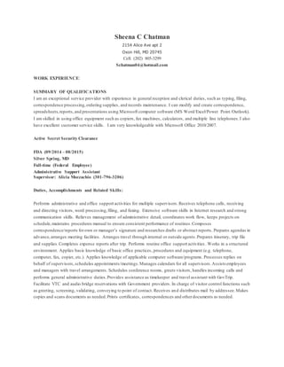 Sheena C Chatman
2154 Alice Ave apt 2
Oxon Hill, MD 20745
Cell: (202) 805-3299
Schatman04@hotmail.com
WORK EXPERIENCE:
SUMMARY OF QUALIFICATIONS
I am an exceptional service provider with experience in general reception and clerical duties, such as typing, filing,
correspondence processing,ordering supplies, and records maintenance. I can modify and create correspondence,
spreadsheets,reports,and presentations using Microsoft computer software (MS Word/Excel/Power Point/Outlook).
I am skilled in using office equipment such as copiers, fax machines, calculators, and multiple line telephones.I also
have excellent customer service skills. I am very knowledgeable with Microsoft Office 2010/2007.
Active Secret Security Clearance
FDA (09/2014 – 08/2015)
Silver Spring, MD
Full-time (Federal Employee)
Administrative Support Assistant
Supervisor: Alicia Mozzachio (301-796-3206)
Duties, Accomplishments and Related Skills:
Performs administrative and office support activities for multiple supervisors.Receives telephone calls, receiving
and directing visitors, word processing,filing, and faxing. Extensive software skills in Internet research and strong
communication skills. Relieves management of administrative detail, coordinates work flow, keeps projects on
schedule,maintains procedures manual to ensure consistent performance of routines.Composes
correspondence/reports forown or manager’s signature and researches drafts or abstract reports. Prepares agendas in
advance,arranges meeting facilities. Arranges travel through internal or outside agents.Prepares itinerary, trip file
and supplies.Completes expense reports after trip. Performs routine office support activities . Works in a structured
environment. Applies basic knowledge of basic office practices, procedures and equipment (e.g. telephone,
computer, fax, copier, etc.). Applies knowledge of applicable computer software/programs. Processes replies on
behalf of supervisors,schedules appointments/meetings.Manages calendars for all supervisors.Assists employees
and managers with travel arrangements. Schedules conference rooms, greets visitors, handles incoming calls and
performs general administrative duties.Provides assistance as timekeeper and travel assistant with GovTrip.
Facilitate VTC and audio bridge reservations with Government providers. In charge of visitor control functions such
as greeting, screening, validating, conveying to point of contact. Receives and distributes mail by addressee.Makes
copies and scans documents as needed.Prints certificates, correspondences and otherdocuments as needed.
 