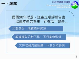 行政院環境保護署
Environmental Protection
Administration
一、緣起
民國90年以前，送審之環評報告書
以紙本型式為主，存在若干缺失…
印製多份，浪費森林資源
數據擷取分析不易，不利審查監督
文件收藏流通困難，不利公眾參與
2
 