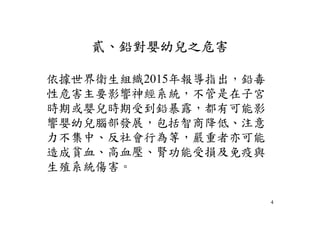 貳、鉛對嬰幼兒之危害
依據世界衛生組織2015年報導指出，鉛毒
性危害主要影響神經系統，不管是在子宮
時期或嬰兒時期受到鉛暴露，都有可能影
響嬰幼兒腦部發展，包括智商降低、注意
力不集中、反社會行為等，嚴重者亦可能
造成貧血、高血壓、腎功能受損及免疫與
生殖系統傷害。
4
 