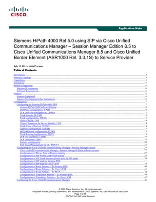 © 2009 Cisco Systems, Inc. All rights reserved.
Important notices, privacy statements, and trademarks of Cisco Systems, Inc. can be found on cisco.com
Page 1 of 78
EDCS# 1041242 Initial Revision
Application Note
Siemens HiPath 4000 Rel 5.0 using SIP via Cisco Unified
Communications Manager – Session Manager Edition 8.5 to
Cisco Unified Communications Manager 8.5 and Cisco Unified
Border Element (ASR1000 Rel. 3.3.1S) to Service Provider
July 13, 2011 - Initial Version
Table of ContentsTable of ContentsTable of ContentsTable of Contents
Introduction ..............................................................................................................................................................................................................3
Network Topology....................................................................................................................................................................................................4
Capabilities...............................................................................................................................................................................................................5
Limitations................................................................................................................................................................................................................5
System Components .................................................................................................................................................................................................6
Hardware Components........................................................................................................................................................................................6
Software Requirements........................................................................................................................................................................................6
Features ....................................................................................................................................................................................................................6
Features Supported..............................................................................................................................................................................................6
Features Not Supported (See limitations)............................................................................................................................................................6
Configuration............................................................................................................................................................................................................7
Configuring the Siemens HiPath 4000 PBX .......................................................................................................................................................7
Siemens HiPath 4000 Software Release.........................................................................................................................................................8
Dial Plans configuration, WABE...................................................................................................................................................................9
LCR Dial Plan configuration, LDPLN.........................................................................................................................................................12
Trunk Groups, BUEND ...............................................................................................................................................................................13
Trunk configuration, TDCSU ......................................................................................................................................................................13
Class of Trunk, COT....................................................................................................................................................................................14
Class of Parameter for Device Handler, COP ..............................................................................................................................................14
Trunk Class of Service, COSSU ..................................................................................................................................................................14
Gateway configuration, GKREG..................................................................................................................................................................15
HG3500 Board configuration, CGWB.........................................................................................................................................................15
Trunk Routing configuration, RICHT..........................................................................................................................................................18
LCR Out-dial Rules, LODR.........................................................................................................................................................................19
LCR Directions, LDAT................................................................................................................................................................................19
Stations configuration ..................................................................................................................................................................................20
Web-Based Management for HG 3500 V5 ..................................................................................................................................................23
Configuring the Cisco Unified Communications Manager – Session Manager Edition....................................................................................26
Cisco Unified Communications Manager – Session Manager Edition software version .............................................................................27
Configuration of Device Pool to Region mapping.......................................................................................................................................27
Configuration of SIP Profile used by SIP trunks .........................................................................................................................................28
Configuration of SIP Trunk Security Profile used by SIP trunks.................................................................................................................30
Configuration of SIP trunk to Siemens PBX ...............................................................................................................................................31
Configuration of SIP trunk to Cisco UCM...................................................................................................................................................34
Configuration of Route Patterns – To Siemens PBX ...................................................................................................................................40
Configuration of Route Patterns – To Cisco UCM ......................................................................................................................................41
Configuration of Route Patterns – To PSTN................................................................................................................................................42
Configuration of Translation Patterns – To Siemens PBX...........................................................................................................................44
Configuration of Translation Patterns – To Cisco UCM..............................................................................................................................45
Configuring the Cisco Unified Communications Manager ...............................................................................................................................46
 