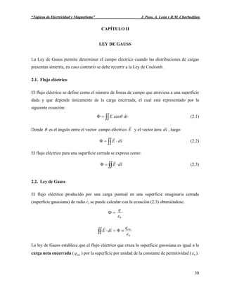 Capítulo II: “Ley de Gauss” J. Pozo, A. León y R.M. Chorbadjian.U“Tópicos de Electricidad y Magnetismo” J. Pozo, A. León y R.M. Chorbadjian.
CAPÍTULO II
LEY DE GAUSS
La Ley de Gauss permite determinar el campo eléctrico cuando las distribuciones de cargas
presentan simetría, en caso contrario se debe recurrir a la Ley de Coulomb.
2.1. Flujo eléctrico
El flujo eléctrico se define como el número de líneas de campo que atraviesa a una superficie
dada y que depende únicamente de la carga encerrada, el cual está representado por la
siguiente ecuación:
∫∫=Φ dsE θcos (2.1)
Donde θ es el ángulo entre el vector campo eléctrico E
r
y el vector área , luegosd
r
∫∫ ⋅=Φ sdE
rr
(2.2)
El flujo eléctrico para una superficie cerrada se expresa como:
∫∫ ⋅=Φ sdE
rr
(2.3)
2.2. Ley de Gauss
El flujo eléctrico producido por una carga puntual en una superficie imaginaria cerrada
(superficie gaussiana) de radio r, se puede calcular con la ecuación (2.3) obteniéndose:
0ε
q
=Φ
0ε
encq
sdE ≡Φ=⋅∫∫
rr
La ley de Gauss establece que el flujo eléctrico que cruza la superficie gaussiana es igual a la
carga neta encerrada ( ) por la superficie por unidad de la constante de permitividad (encq 0ε ).
30
 