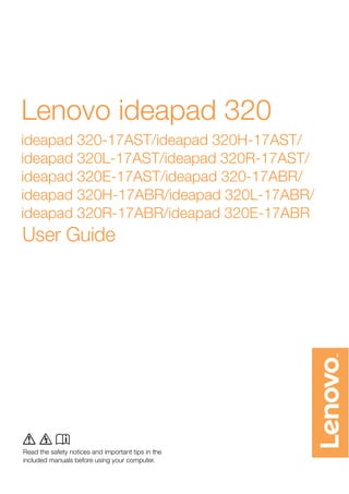 Read the safety notices and important tips in the
included manuals before using your computer.
Lenovo ideapad 320
ideapad 320-17AST/ideapad 320H-17AST/
ideapad 320L-17AST/ideapad 320R-17AST/
ideapad 320E-17AST/ideapad 320-17ABR/
ideapad 320H-17ABR/ideapad 320L-17ABR/
ideapad 320R-17ABR/ideapad 320E-17ABR
User Guide
l m n
Read the safety notices and important tips in the
included manuals before using your computer.
 
