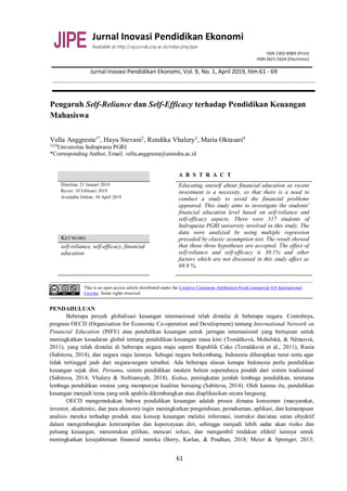 Jurnal Inovasi Pendidikan Ekonomi
Available at http://:ejournal.unp.ac.id/index.php/jipe
ISSN 2302-898X (Print)
ISSN 2621-5624 (Electronic)
Jurnal Inovasi Pendidikan Ekonomi, Vol. 9, No. 1, April 2019, hlm 61 - 69
61
Pengaruh Self-Reliance dan Self-Efficacy terhadap Pendidikan Keuangan
Mahasiswa
Vella Anggresta1*
, Hayu Stevani2
, Rendika Vhalery3
, Maria Oktasari4
1234
Universitas Indraprasta PGRI
*Corresponding Author, Email: vella.anggresta@unindra.ac.id
A B S T R A C T
Diterima: 21 Januari 2019
Revisi: 10 Februari 2019
Available Online: 30 April 2019
Educating oneself about financial education as recent
investment is a necessity, so that there is a need to
conduct a study to avoid the financial problems
appeared. This study aims to investigate the students'
financial education level based on self-reliance and
self-efficacy aspects. There were 317 students of
Indrapasta PGRI university involved in this study. The
data were analyzed by using multiple regression
preceded by classic assumption test. The result showed
that those three hypotheses are accepted. The effect of
self-reliance and self-efficacy is 30.1% and other
factors which are not discussed in this study affect as
69.9 %.
KEYWORD
self-reliance, self-efficacy, financial
education
This is an open access article distributed under the Creative Commons Attribution-NonCommercial 4.0 International
License. Some rights reserved
PENDAHULUAN
Beberapa proyek globalisasi keuangan internasional telah dimulai di beberapa negara. Contohnya,
program OECD (Organisation for Economic Co-operation and Development) tentang International Network on
Financial Education (INFE) atau pendidikan keuangan untuk jaringan internasional yang bertujuan untuk
meningkatkan kesadaran global tentang pendidikan keuangan masa kini (Tomášková, Mohelská, & Němcová,
2011), yang telah dimulai di beberapa negara maju seperti Republik Ceko (Tomášková et al., 2011), Rusia
(Sabitova, 2014), dan negara maju lainnya. Sebagai negara berkembang, Indonesia diharapkan turut serta agar
tidak tertinggal jauh dari negara-negara tersebut. Ada beberapa alasan kenapa Indonesia perlu pendidikan
keuangan sejak dini. Pertama, sistem pendidikan modern belum sepenuhnya pindah dari sistem tradisional
(Sabitova, 2014; Vhalery & Nofriansyah, 2018). Kedua, peningkatan jumlah lembaga pendidikan, terutama
lembaga pendidikan swasta yang mempunyai kualitas bersaing (Sabitova, 2014). Oleh karena itu, pendidikan
keuangan menjadi tema yang unik apabila dikembangkan atau diaplikasikan secara langsung.
OECD mengemukakan bahwa pendidikan keuangan adalah proses dimana konsumen (masyarakat,
investor, akademisi, dan para ekonom) ingin meningkatkan pengetahuan, pemahaman, aplikasi, dan kemampuan
analisis mereka terhadap produk atau konsep keuangan melalui informasi, instruksi dan/atau saran obyektif
dalam mengembangkan keterampilan dan kepercayaan diri, sehingga menjadi lebih sadar akan risiko dan
peluang keuangan, menentukan pilihan, mencari solusi, dan mengambil tindakan efektif lainnya untuk
meningkatkan kesejahteraan finansial mereka (Berry, Karlan, & Pradhan, 2018; Meier & Sprenger, 2013;
 