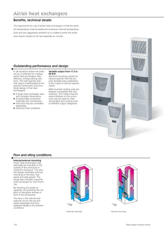 118
Air/air heat exchangers
Beneﬁts, technical details
Rittal system climate control
The requirement for use of air/air heat exchangers is that the ambi-
ent temperature must be below the enclosure internal temperature.
Dust and any aggressive ambient air is unable to enter the enclo-
sure interior, thanks to the two separate air circuits.
Outstanding performance and design
In all situations where the ambi-
ent air is sufﬁcient for cooling,
air/air heat exchangers offer
effective, energy-saving solu-
tions. The high speciﬁc ther-
mal output is attributable to the
special construction and func-
tional design of the heat
exchangers:
● A large heat exchanger area
with compact dimensions
● Exceptionally conductive
materials and connections
● Fans that may be controlled
separately
● Optimum ﬂow conditions
Variable output from 17.5 to
90 W/K
Identical mounting cutouts for
various speciﬁc thermal out-
puts facilitate easy adaptation
of the output to various require-
ments.
Wall-mounted cooling units are
likewise compatible with this
interface. This means that the
same interface on the enclo-
sure may be used for heat
exchangers and cooling units
of different output categories.
Flow and siting conditions
Internal/external mounting
Air/air heat exchangers may
optionally be mounted on the
outside of the enclosure or
inside the enclosure. The slim-
line design facilitates external
mounting on the door, rear
panel and side panels. The
range also includes a special
heat exchanger for roof-mount-
ing.
By diverting the waste air
upwards, this prevents the cre-
ation of disruptive airﬂows in
front of the enclosures.
The fans in the internal and
external circuit may be acti-
vated separately and thus
adapted ideally to the ambient
conditions.
Internal mountingExternal mounting
 