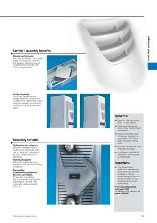 119Rittal system climate control
Air/airheatexchangers
Service / assembly beneﬁts
Beneﬁts:
● Speciﬁc thermal output
from 17.5 to 90 W/K
● External and internal
circuit may be controlled
separately
● Mounting cutouts and
enclosure dimensions
identical to TopTherm
wall-mounted cooling
units
● Suitable for external and
internal mounting
● Top design identical to
TopTherm wall-mounted
cooling units
Important
● The temperature
difference between the
room temperature and
enclosure internal
temperature will have a
decisive effect on the
heat loss that may be
dissipated.
For calculation basis
see page 189
or refer to the Internet at
www.rittal.de
Simple maintenance
The heat exchanger unit is very
easily removed and cleaned.
The cleverly designed layout
facilitates time-saving, cost-
cutting maintenance.
Reliability beneﬁts
High protection category
Thanks to the seamlessly
sealed heat exchanger mod-
ule, a protection category of
IP 54 to EN 60 529/10.91 is
achieved.
High load capacity
The motors of the fans are
equipped with thermal winding
protection.
Top quality:
Guaranteeing protection
for your electronics.
All devices in the Rittal
TopTherm series are tested in
accordance with the inter-
nationally valid approvals
(GS, UL).
Easily retroﬁtted
Thanks to the low weight,
simple assembly cutouts and
problem-free attachment of the
heat exchangers, a cabinet or
enclosure may be easily retro-
ﬁtted.
 