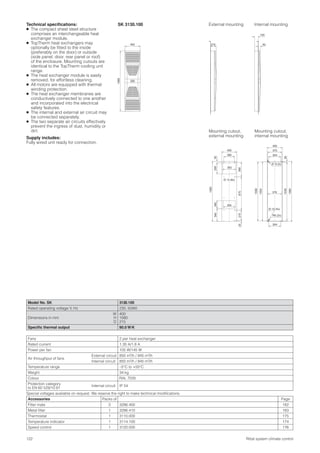 122 Rittal system climate control
215 50
165
1580
400
280
350
Ø 13 (8x)
400
35295
380
1580
260
25875
320
275
340
Technical speciﬁcations:
● The compact sheet steel structure
comprises an interchangeable heat
exchanger module.
● TopTherm heat exchangers may
optionally be ﬁtted to the inside
(preferably on the door) or outside
(side panel, door, rear panel or roof)
of the enclosure. Mounting cutouts are
identical to the TopTherm cooling unit
range.
● The heat exchanger module is easily
removed, for effortless cleaning.
● All motors are equipped with thermal
winding protection.
● The heat exchanger membranes are
conductively connected to one another
and incorporated into the electrical
safety features.
● The internal and external air circuit may
be connected separately.
● The two separate air circuits effectively
prevent the ingress of dust, humidity or
dirt.
Supply includes:
Fully wired unit ready for connection.
Model No. SK 3130.100
Rated operating voltage V, Hz 230, 50/60
Dimensions in mm
W
H
D
400
1580
215
Speciﬁc thermal output 90.0 W/K
Fans 2 per heat exchanger
Rated current 1.35 A/1.8 A
Power per fan 105 W/145 W
Air throughput of fans
External circuit 850 m3/h / 945 m3/h
Internal circuit 850 m3/h / 945 m3/h
Temperature range –5°C to +55°C
Weight 34 kg
Colour RAL 7035
Protection category
to EN 60 529/10.91
Internal circuit IP 54
Special voltages available on request. We reserve the right to make technical modiﬁcations.
Accessories Packs of Page
Filter mats 3 3286.400 182
Metal ﬁlter 1 3286.410 183
Thermostat 1 3110.000 175
Temperature indicator 1 3114.100 174
Speed control 1 3120.000 176
External mounting Internal mounting
Mounting cutout,
internal mounting
Mounting cutout,
external mounting
400
370
324
324
Ø 13 (4x)
1558
1554
1535
1580
Ø 12 (2x)
25
R6 (2x)
376
SK 3130.100
 