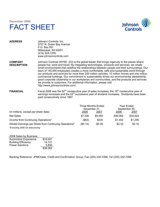 December 2008

FACT SHEET
                             Johnson Controls, Inc.
ADDRESS
                             5757 N. Green Bay Avenue
                             P.O. Box 591
                             Milwaukee, WI 53201
                             (414) 524-1200
                             www.johnsoncontrols.com

                             Johnson Controls (NYSE: JCI) is the global leader that brings ingenuity to the places where
COMPANY
                             people live, work and travel. By integrating technologies, products and services, we create
DESCRIPTION
                             smart environments that redefine the relationships between people and their surroundings. Our
                             team of 140,000 employees creates a more comfortable, safe and sustainable world through
                             our products and services for more than 200 million vehicles, 12 million homes and one million
                             commercial buildings. Our commitment to sustainability drives our environmental stewardship,
                             good corporate citizenship in our workplaces and communities, and the products and services
                             we provide to customers. For additional information, please visit
                             http://www.johnsoncontrols.com/.

                             Fiscal 2008 was the 62nd consecutive year of sales increases, the 18th consecutive year of
FINANCIAL
                             earnings increases and the 33rd successive year of dividend increases. Dividends have been
                             paid consecutively since 1887.


                                                                Three Months Ended                Year Ended
                                                                   December 31,                 September 30,
(in millions, except per share data)                             2008        2007              2008        2007
Net Sales                                                        $7,336      $9,484          $38,062       $34,624
Income from Continuing Operations*                                 ($82)       $235            $1,402       $1,295
Diluted Earnings per Share from Continuing Operations*           ($0.14)      $0.39             $2.33        $2.16
*Excluding 2008 Q4 restructuring



2008 Sales by Business
Automotive Experience              $18,091
Building Efficiency                 14,121
Power Solutions                      5,850
                                   $38,062


Banking Reference: JPMChase, Credit and Confirmation Group, Fax (225) 332-7268, Tel (225) 332-7269
 