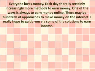 Everyone loves money. Each day there is certainly
  increasingly more methods to earn money. One of the
    ways is always to earn money online. There may be
hundreds of approaches to make money on the internet. I
really hope to guide you via some of the solutions to earn
                          income.
 