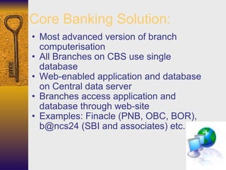 Core Banking Solution: Most advanced version of branch computerisation All Branches on CBS use single database Web-enabled application and database on Central data server Branches access application and database through web-site Examples: Finacle (PNB, OBC, BOR), b@ncs24 (SBI and associates) etc. 