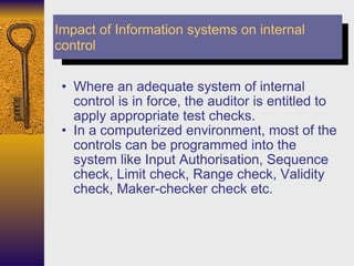 Where an adequate system of internal control is in force, the auditor is entitled to apply appropriate test checks.  In a computerized environment, most of the controls can be programmed into the system like Input Authorisation, Sequence check, Limit check, Range check, Validity check, Maker-checker check etc. Impact of Information systems on internal control 
