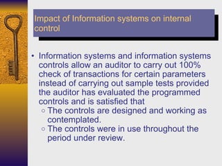Information systems and information systems controls allow an auditor to carry out 100% check of transactions for certain parameters instead of carrying out sample tests provided the auditor has evaluated the programmed controls and is satisfied that  The controls are designed and working as contemplated. The controls were in use throughout the period under review. Impact of Information systems on internal control 