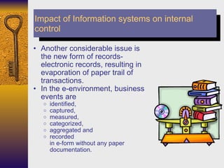 Another considerable issue is the new form of records- electronic records, resulting in evaporation of paper trail of transactions.  In the e-environment, business events are  identified,  captured,  measured,  categorized,  aggregated and  recorded  in e-form without any paper documentation.  Impact of Information systems on internal control 