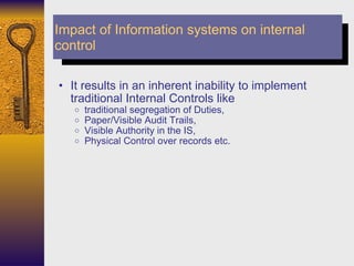 It results in an inherent inability to implement traditional Internal Controls like  traditional segregation of Duties,  Paper/Visible Audit Trails,  Visible Authority in the IS,  Physical Control over records etc. Impact of Information systems on internal control 