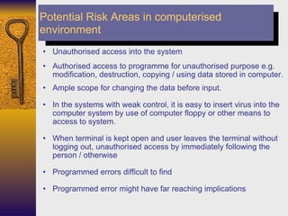 Unauthorised access into the system Authorised access to programme for unauthorised purpose e.g. modification, destruction, copying / using data stored in computer. Ample scope for changing the data before input. In the systems with weak control, it is easy to insert virus into the computer system by use of computer floppy or other means to access to system. When terminal is kept open and user leaves the terminal without logging out, unauthorised access by immediately following the person / otherwise Programmed errors difficult to find Programmed error might have far reaching implications  Potential Risk Areas in computerised environment 