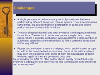 A single person now performs many control procedures that were performed by different persons in manual system. Thus, it compromises some times, the basic principle of segregation of duties and allows performance of incompatible functions. The lack of transaction trail and audit evidence is the biggest challenge for auditors. The electronic evidences are very fragile. In so many cases, where a complex application system performs a large number of automated operations and transactions, to find a complete transaction trail is very difficult. Proper documentation is also a challenge, which auditors need to cope up with in the computerised environment. Some of the audit evidence may be in the electronic form, some of them are not capable of being retrieved again as they are generated once only.  As required by the AAS 29, “The auditor should satisfy himself that such evidence is adequately and safely stored and is retrievable in its entirety as and when required.”   Challenges 
