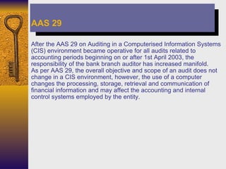 After the AAS 29 on Auditing in a Computerised Information Systems (CIS) environment became operative for all audits related to accounting periods beginning on or after 1st April 2003, the responsibility of the bank branch auditor has increased manifold.  As per AAS 29, the overall objective and scope of an audit does not change in a CIS environment, however, the use of a computer changes the processing, storage, retrieval and communication of financial information and may affect the accounting and internal control systems employed by the entity. AAS 29 
