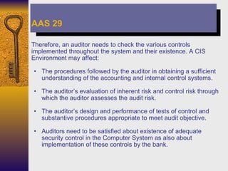 Therefore, an auditor needs to check the various controls implemented throughout the system and their existence. A CIS Environment may affect: The procedures followed by the auditor in obtaining a sufficient understanding of the accounting and internal control systems. The auditor’s evaluation of inherent risk and control risk through which the auditor assesses the audit risk. The auditor’s design and performance of tests of control and substantive procedures appropriate to meet audit objective. Auditors need to be satisfied about existence of adequate security control in the Computer System as also about implementation of these controls by the bank. AAS 29 