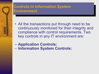 All the transactions put through need to be continuously monitored for their integrity and compliance with control requirements. Two key controls in any IT environment are: Application Controls: Information System Controls: Controls in Information System Environment 