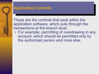 These are the controls that exist within the application software, which puts through the transactions at the branch level.  For example, permitting of overdrawing in any account, which should be permitted only by the authorized person and none else. Application Controls 