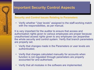 Security and Control Issues Relating to Parameters Verify whether “User levels” assigned to the staff-working match with the responsibilities, as per manual. It is very important for the auditor to ensure that access and authorisation rights given to various employees are proper because unauthorised access rights given to any employee can jeopardise the whole security and control system. Verify that branch parameters are properly set. Verify that changes made in the Parameters or user levels are authenticated. Verify that charges calculated manually for accounts when function is not regulated through parameters are properly accounted for and authorised. Verify that all modules in the software are implemented. Important Security Control Aspects 