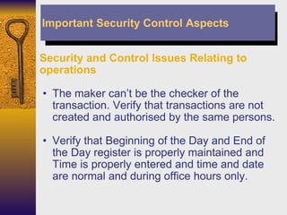 Security and Control Issues Relating to operations The maker can’t be the checker of the transaction. Verify that transactions are not created and authorised by the same persons. Verify that Beginning of the Day and End of the Day register is properly maintained and Time is properly entered and time and date are normal and during office hours only. Important Security Control Aspects 