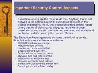 Exception reports are the major audit tool. Anything that is not allowed in the normal course of business is reflected in the exceptional reports. Verify that exceptional transactions report where details of dishonoured cheques, large withdrawals, overdrawn accounts etc. are recorded are being authorised and verified on a daily basis by the branch officials.  The Exception Report generally contains the following details, though it varies from software to software: Debit /Credit balance change Maturity record deleted Inactive accounts reactivated Excess allowed over limit Debits to Income head accounts Overdue bills and bills returned Withdrawal against clearings Deposits accounts debit balance Temporary O/D beyond sanction limit Standing instruction failed in day Important Security Control Aspects 