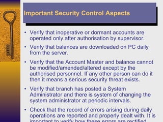 Verify that inoperative or dormant accounts are operated only after authorisation by supervisor. Verify that balances are downloaded on PC daily from the server. Verify that the Account Master and balance cannot be modified/amended/altered except by the authorised personnel. If any other person can do it then it means a serious security threat exists. Verify that branch has posted a System Administrator and there is system of changing the system administrator at periodic intervals. Check that the record of errors arising during daily operations are reported and properly dealt with. It is important to verify how these errors are rectified. Important Security Control Aspects 