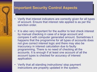 Verify that interest indicators are correctly given for all types of account. Ensure that interest rate applied is as per the sanction order. It is also very important for the auditor to test check interest by manual checking in case of a large account and compare it with computer generated amount. Sometimes it happens that the programme for all types of accounts does not give correct interest logic and there may also be inaccuracy in interest calculation due to faulty programming. There is no need of checking all the accounts. It is enough if at least one account of all the account types is checked for accuracy of interest application. Verify that all standing instructions/ stop payment instructions are properly updated in the system. Important Security Control Aspects 