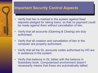 Verify that lien is marked in the system against fixed deposits pledged for taking loans, so that no payment could be made against them without cancellation of lien. Verify that all accounts (Opening & Closing) are duly authorised. Verify that all creation and cancellation of lien in the computer are properly authorised. Verify that all the GL accounts codes authorised by HO are in existence in the system. Verify that balance in GL tallies with the balance in Subsidiary book. Computerised environment doesn’t necessarily means that these are automatically tallied. Important Security Control Aspects 