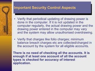 Verify that periodical updating of drawing power is done in the computer. If it is not updated in the computer regularly, the actual drawing power and the drawing power entered in the computer may vary and the system may allow unauthorised overdrawing.  Verify that charges like folio charges; minimum balance breach charges etc are collected/charged in the account by the system for all eligible accounts. There is no need of checking all the accounts. It is enough if at least one account of all the account types is checked for accuracy of interest application. Important Security Control Aspects 
