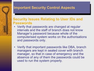 Security Issues Relating to User IDs and Passwords Verify that passwords are changed at regular intervals and the staff of branch does not know Manager’s password because whole of the computerised system works on the authorisations and passwords only. Verify that important passwords like DBA, branch managers are kept in sealed cover with branch manager, so that in case of emergency and the absence of any of them the passwords could be used to run the system properly. Important Security Control Aspects 