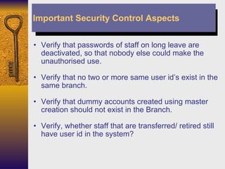 Verify that passwords of staff on long leave are deactivated, so that nobody else could make the unauthorised use. Verify that no two or more same user id’s exist in the same branch. Verify that dummy accounts created using master creation should not exist in the Branch. Verify, whether staff that are transferred/ retired still have user id in the system? Important Security Control Aspects 