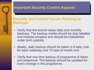 Security and Control Issues Relating to Backups Verify that the branch takes daily and monthly backups. The backup media should be duly labelled and indexed properly and should be maintained under joint custody. Ideally, daily backup should be taken in 6 sets, one for each weekday and 12 sets of month end. Verify that one time backup of programme is taken and preserved. The backup should be updated for every change in the programme. Important Security Control Aspects 