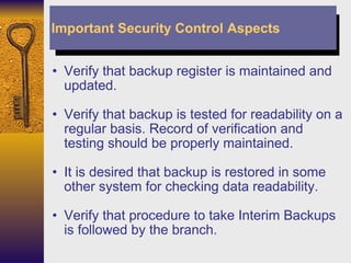 Verify that backup register is maintained and updated. Verify that backup is tested for readability on a regular basis. Record of verification and testing should be properly maintained. It is desired that backup is restored in some other system for checking data readability. Verify that procedure to take Interim Backups is followed by the branch. Important Security Control Aspects 