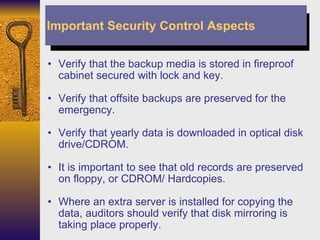 Verify that the backup media is stored in fireproof cabinet secured with lock and key. Verify that offsite backups are preserved for the emergency. Verify that yearly data is downloaded in optical disk drive/CDROM. It is important to see that old records are preserved on floppy, or CDROM/ Hardcopies. Where an extra server is installed for copying the data, auditors should verify that disk mirroring is taking place properly. Important Security Control Aspects 