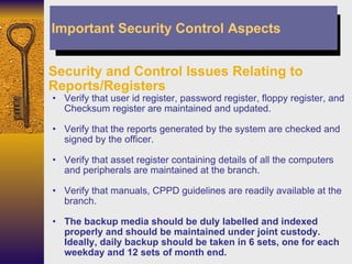 Security and Control Issues Relating to Reports/Registers Verify that user id register, password register, floppy register, and Checksum register are maintained and updated. Verify that the reports generated by the system are checked and signed by the officer. Verify that asset register containing details of all the computers and peripherals are maintained at the branch. Verify that manuals, CPPD guidelines are readily available at the branch. The backup media should be duly labelled and indexed properly and should be maintained under joint custody. Ideally, daily backup should be taken in 6 sets, one for each weekday and 12 sets of month end. Important Security Control Aspects 