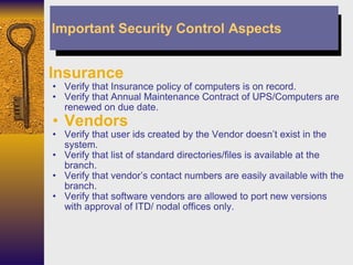 Insurance Verify that Insurance policy of computers is on record. Verify that Annual Maintenance Contract of UPS/Computers are renewed on due date. Vendors Verify that user ids created by the Vendor doesn’t exist in the system. Verify that list of standard directories/files is available at the branch. Verify that vendor’s contact numbers are easily available with the branch. Verify that software vendors are allowed to port new versions with approval of ITD/ nodal offices only. Important Security Control Aspects 