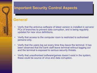 General Verify that the antivirus software of latest version is installed in servers/PCs of branches to prevent data corruption, and is being regularly updated for new virus definitions. Verify that access to the computer room is restricted to authorised persons only. Verify that the users log out every time they leave the terminal. It has been observed that the bank staff leave terminal without logging out and the terminal is exposed to serious security threats.  Verify that unauthorised software/games doesn’t exist in the system, these could be source of virus and data corruption. Important Security Control Aspects 